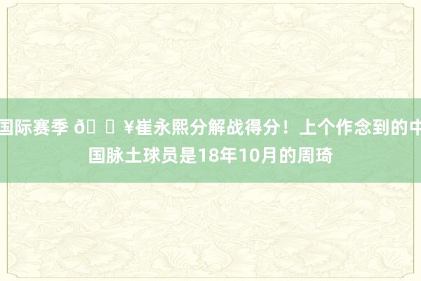 国际赛季 🔥崔永熙分解战得分！上个作念到的中国脉土球员是18年10月的周琦