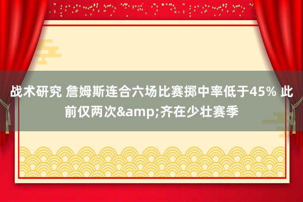 战术研究 詹姆斯连合六场比赛掷中率低于45% 此前仅两次&齐在少壮赛季