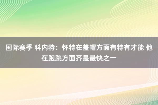 国际赛季 科内特：怀特在盖帽方面有特有才能 他在跑跳方面齐是最快之一