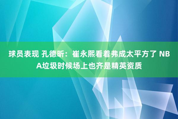 球员表现 孔德昕：崔永熙看着弗成太平方了 NBA垃圾时候场上也齐是精英资质