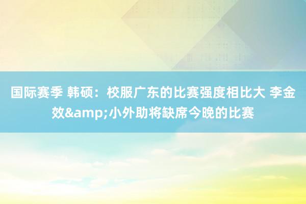 国际赛季 韩硕：校服广东的比赛强度相比大 李金效&小外助将缺席今晚的比赛