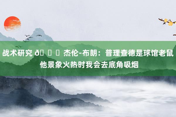 战术研究 😂杰伦-布朗：普理查德是球馆老鼠 他景象火热时我会去底角吸烟