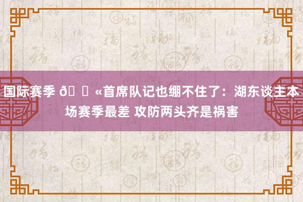 国际赛季 😫首席队记也绷不住了：湖东谈主本场赛季最差 攻防两头齐是祸害