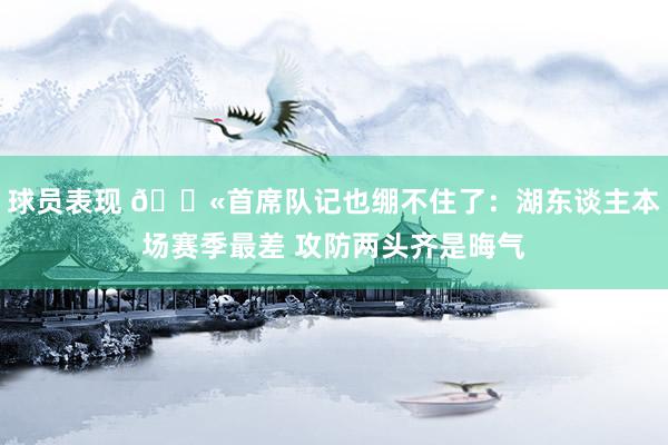 球员表现 😫首席队记也绷不住了：湖东谈主本场赛季最差 攻防两头齐是晦气