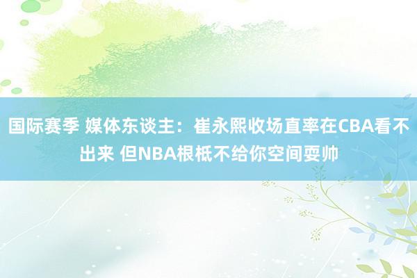 国际赛季 媒体东谈主：崔永熙收场直率在CBA看不出来 但NBA根柢不给你空间耍帅