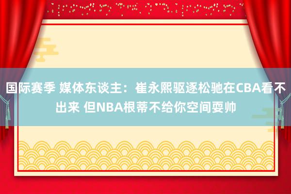 国际赛季 媒体东谈主：崔永熙驱逐松驰在CBA看不出来 但NBA根蒂不给你空间耍帅