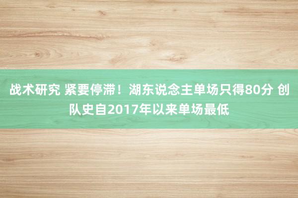 战术研究 紧要停滞！湖东说念主单场只得80分 创队史自2017年以来单场最低