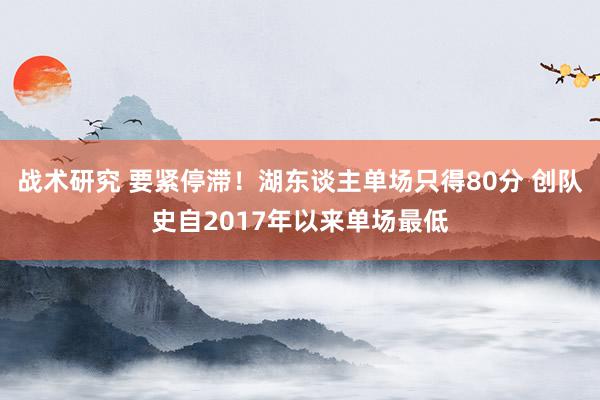 战术研究 要紧停滞！湖东谈主单场只得80分 创队史自2017年以来单场最低