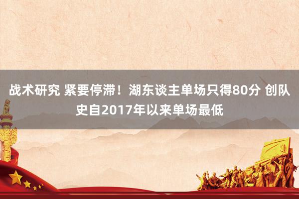 战术研究 紧要停滞！湖东谈主单场只得80分 创队史自2017年以来单场最低