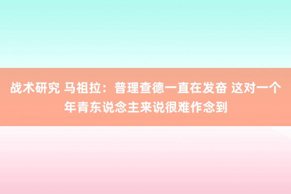 战术研究 马祖拉：普理查德一直在发奋 这对一个年青东说念主来说很难作念到