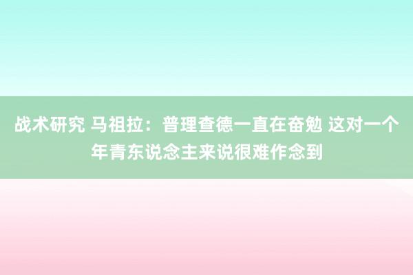 战术研究 马祖拉：普理查德一直在奋勉 这对一个年青东说念主来说很难作念到