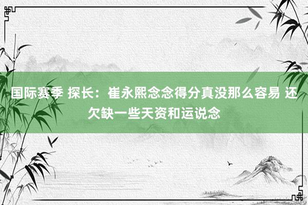 国际赛季 探长：崔永熙念念得分真没那么容易 还欠缺一些天资和运说念