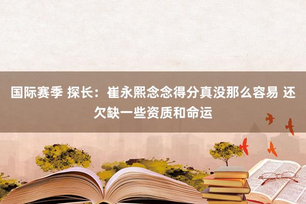 国际赛季 探长：崔永熙念念得分真没那么容易 还欠缺一些资质和命运