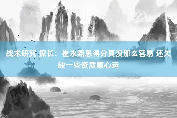 战术研究 探长：崔永熙思得分真没那么容易 还欠缺一些资质顺心运