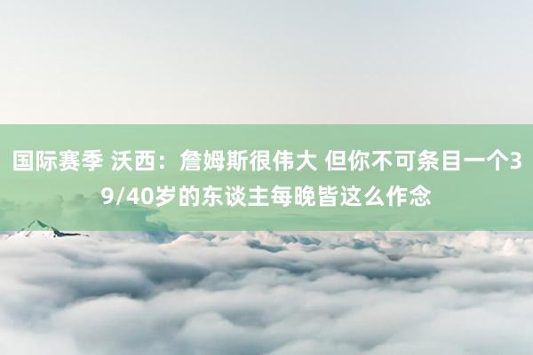 国际赛季 沃西：詹姆斯很伟大 但你不可条目一个39/40岁的东谈主每晚皆这么作念