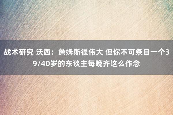 战术研究 沃西：詹姆斯很伟大 但你不可条目一个39/40岁的东谈主每晚齐这么作念