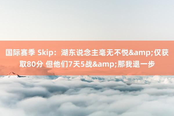 国际赛季 Skip：湖东说念主毫无不悦&仅获取80分 但他们7天5战&那我退一步