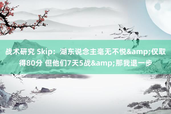 战术研究 Skip：湖东说念主毫无不悦&仅取得80分 但他们7天5战&那我退一步