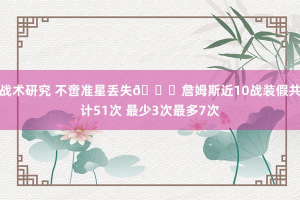 战术研究 不啻准星丢失🙄詹姆斯近10战装假共计51次 最少3次最多7次