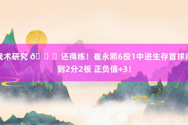 战术研究 👏还得练！崔永熙6投1中进生存首球得到2分2板 正负值+3！