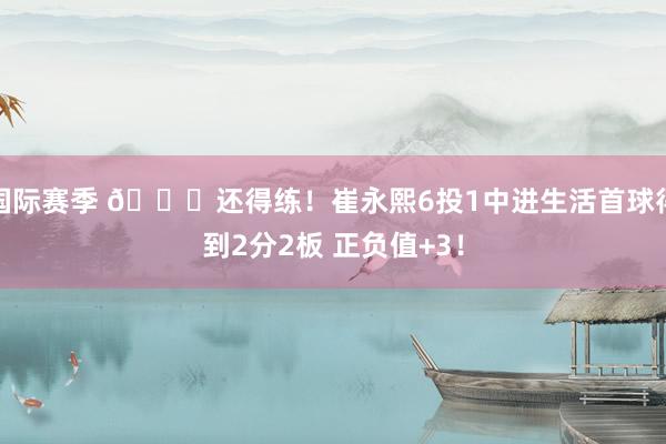 国际赛季 👏还得练！崔永熙6投1中进生活首球得到2分2板 正负值+3！