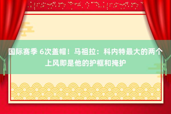 国际赛季 6次盖帽！马祖拉：科内特最大的两个上风即是他的护框和掩护