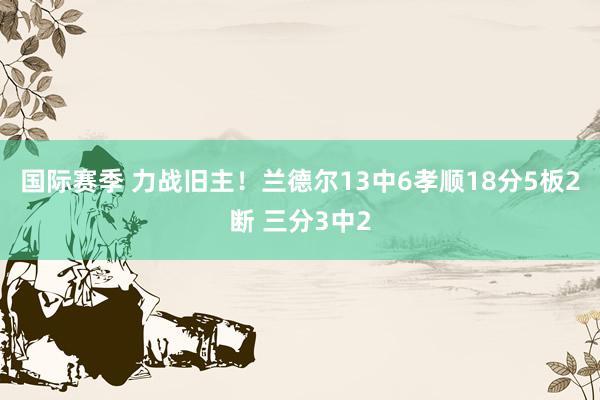 国际赛季 力战旧主！兰德尔13中6孝顺18分5板2断 三分3中2