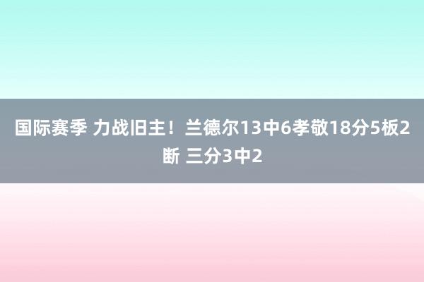 国际赛季 力战旧主！兰德尔13中6孝敬18分5板2断 三分3中2