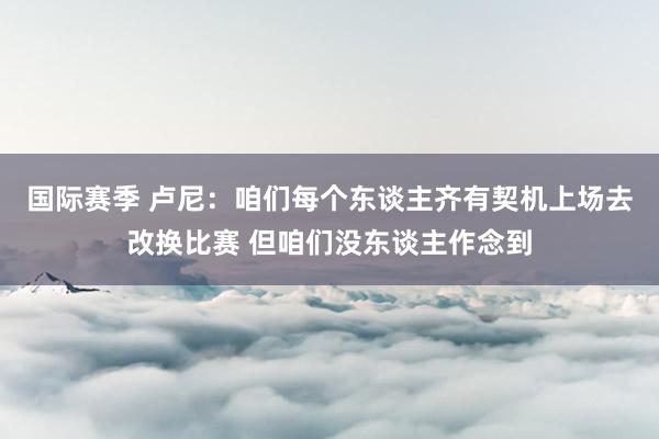 国际赛季 卢尼：咱们每个东谈主齐有契机上场去改换比赛 但咱们没东谈主作念到