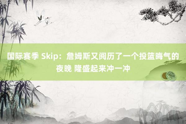 国际赛季 Skip：詹姆斯又阅历了一个投篮晦气的夜晚 隆盛起来冲一冲