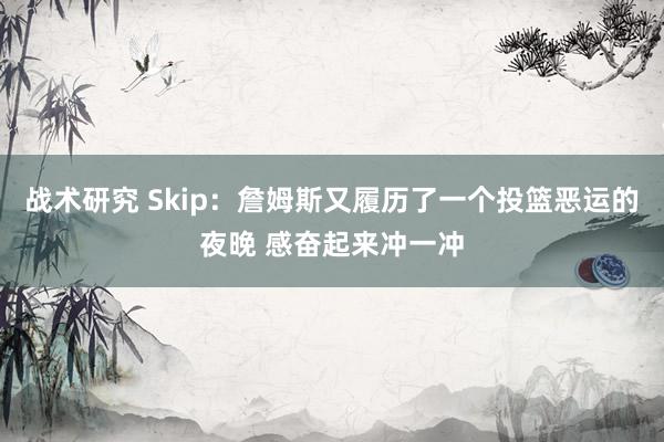 战术研究 Skip：詹姆斯又履历了一个投篮恶运的夜晚 感奋起来冲一冲