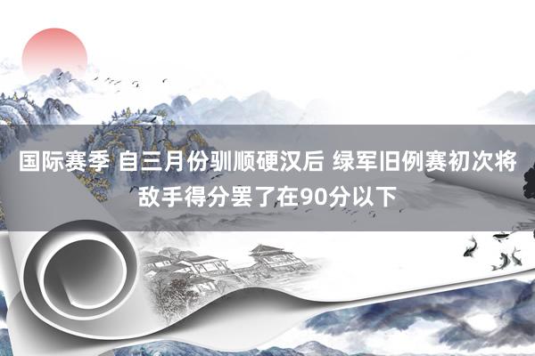 国际赛季 自三月份驯顺硬汉后 绿军旧例赛初次将敌手得分罢了在90分以下