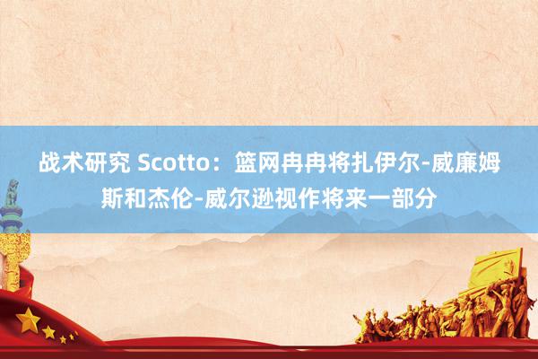 战术研究 Scotto：篮网冉冉将扎伊尔-威廉姆斯和杰伦-威尔逊视作将来一部分