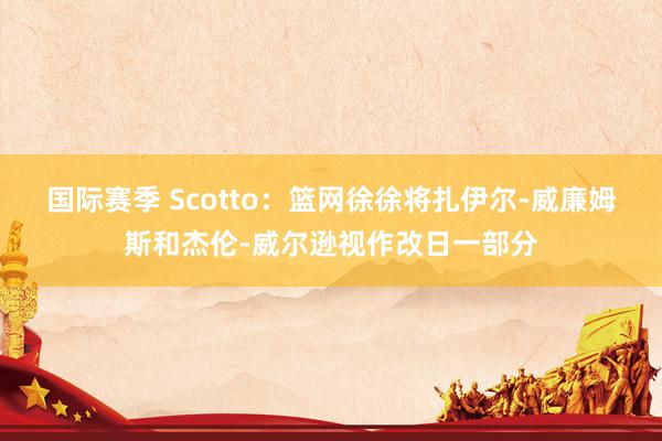 国际赛季 Scotto：篮网徐徐将扎伊尔-威廉姆斯和杰伦-威尔逊视作改日一部分