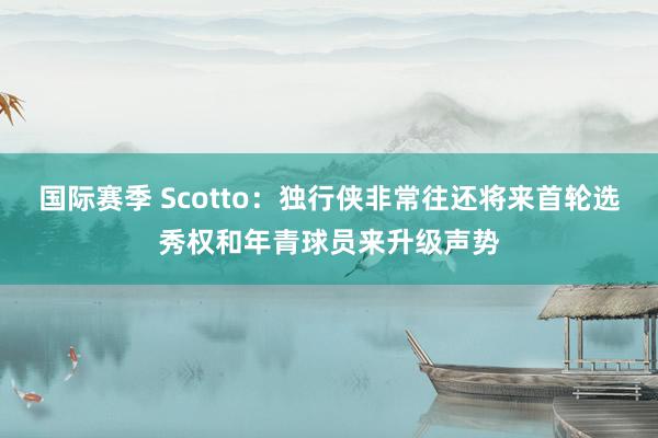 国际赛季 Scotto：独行侠非常往还将来首轮选秀权和年青球员来升级声势