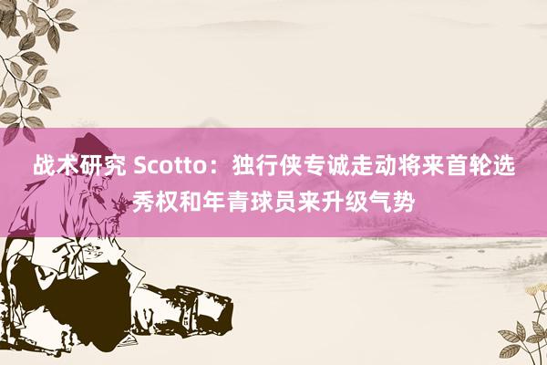 战术研究 Scotto：独行侠专诚走动将来首轮选秀权和年青球员来升级气势