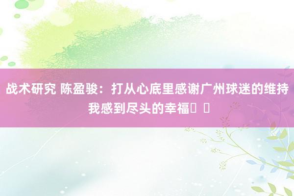 战术研究 陈盈骏：打从心底里感谢广州球迷的维持 我感到尽头的幸福❤️