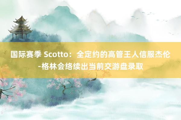 国际赛季 Scotto：全定约的高管王人信服杰伦-格林会络续出当前交游盘录取