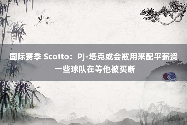 国际赛季 Scotto：PJ-塔克或会被用来配平薪资 一些球队在等他被买断