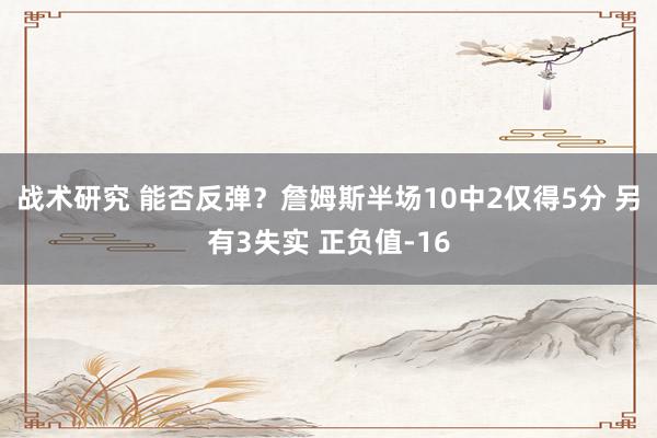 战术研究 能否反弹？詹姆斯半场10中2仅得5分 另有3失实 正负值-16