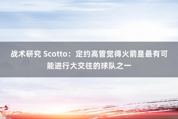 战术研究 Scotto：定约高管觉得火箭是最有可能进行大交往的球队之一