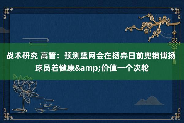 战术研究 高管：预测篮网会在扬弃日前兜销博扬 球员若健康&价值一个次轮