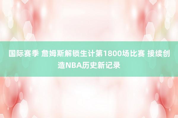 国际赛季 詹姆斯解锁生计第1800场比赛 接续创造NBA历史新记录