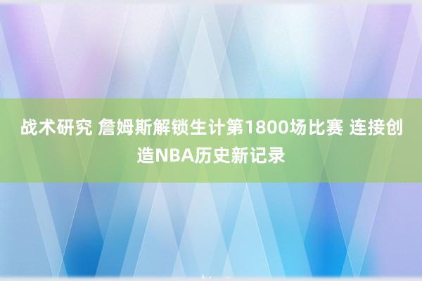 战术研究 詹姆斯解锁生计第1800场比赛 连接创造NBA历史新记录