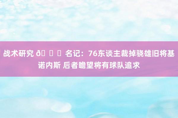 战术研究 👀名记：76东谈主裁掉骁雄旧将基诺内斯 后者瞻望将有球队追求