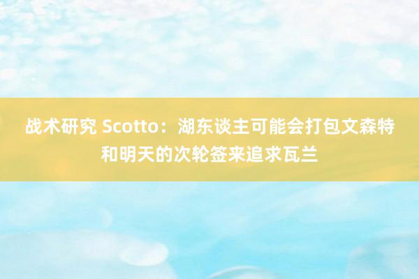 战术研究 Scotto：湖东谈主可能会打包文森特和明天的次轮签来追求瓦兰