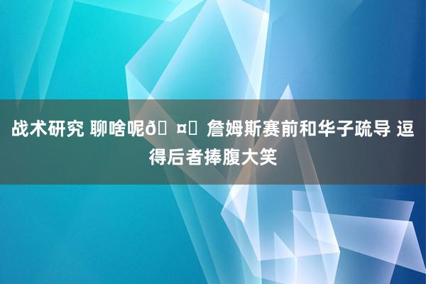 战术研究 聊啥呢🤔詹姆斯赛前和华子疏导 逗得后者捧腹大笑