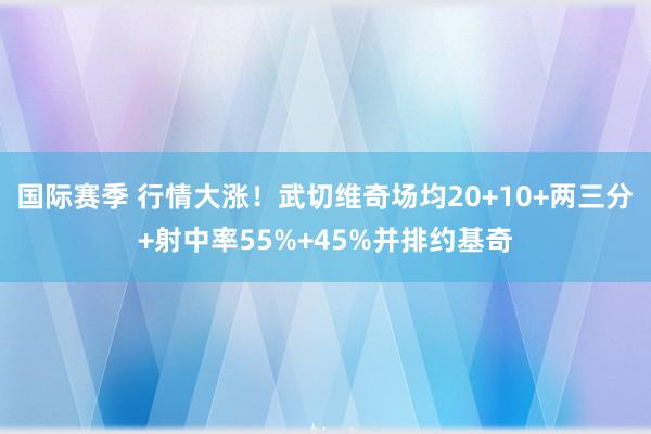 国际赛季 行情大涨！武切维奇场均20+10+两三分+射中率55%+45%并排约基奇